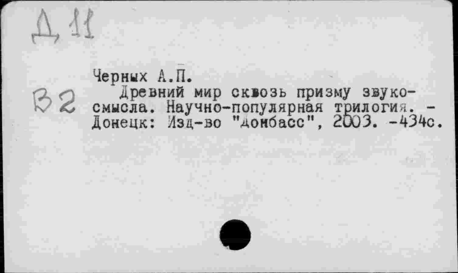 ﻿
$2
Черных А.П.
Древний мир сквозь призму звуко-смысла. Научно-популярная трилогия. -Донецк: Изд-во "Донбасс”, 2003. -434с.